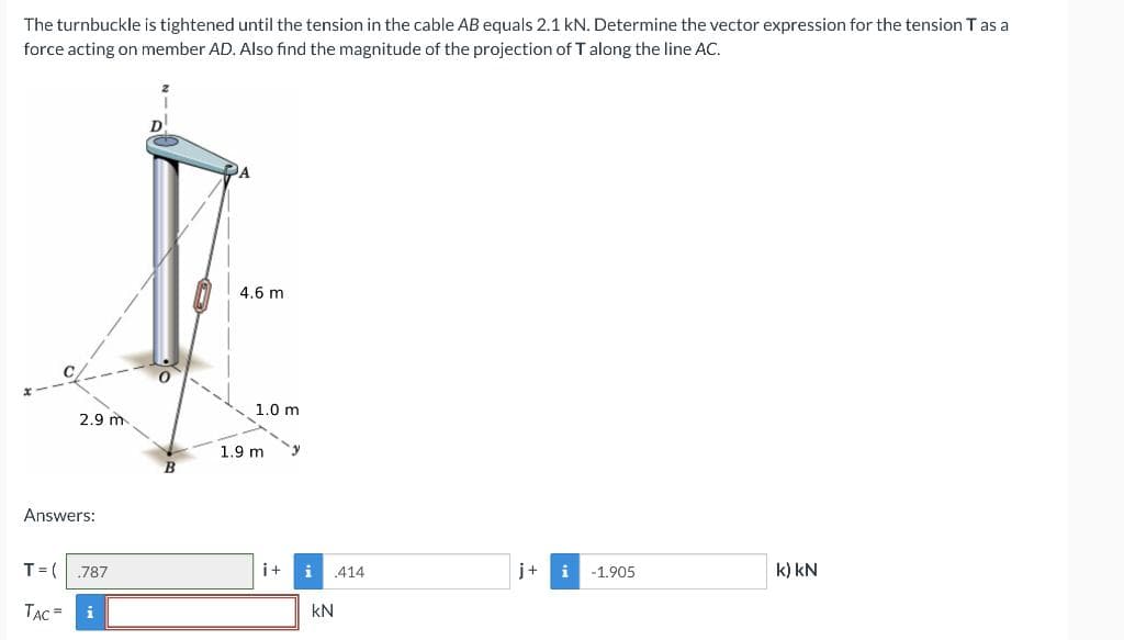 The turnbuckle is tightened until the tension in the cable AB equals 2.1 kN. Determine the vector expression for the tension T as a
force acting on member AD. Also find the magnitude of the projection of T along the line AC.
Answers:
T = (
2.9 m
TAC =
787
i
B
A
4.6 m
1.0 m
1.9 m
y
i+ i .414
KN
j+
i
-1.905
k) kN