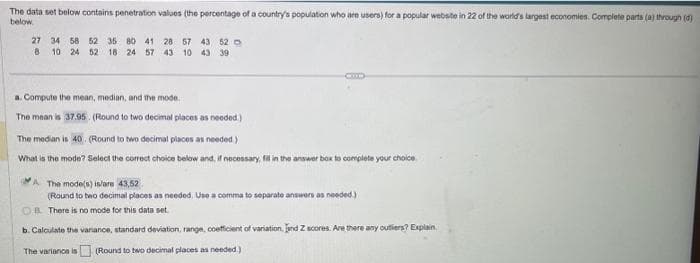 The data set below contains penetration values (the percentage of a country's population who are users) for a popular website in 22 of the world's largest economies. Complete parts (a) through (d)
below.
27 34 58 62 35 80 41 28 57 43 62
8
10 24 52 18 24 57 43 10 43 39
a. Compute the mean, median, and the mode.
The mean is 37.95 (Round to two decimal places as needed.)
The median is 40. (Round to two decimal places as needed.)
What is the mode? Select the correct choice below and, if necessary, fill in the answer box to complete your choice
A The mode(s) is/are 43,52
(Round to two decimal places as needed. Use a comma to separate answers as needed.)
OB. There is no mode for this data set
b. Calculate the variance, standard deviation, range, coefficient of variation, and Z scores. Are there any outlers? Explain
The variance is (Round to two decimal places as needed.)