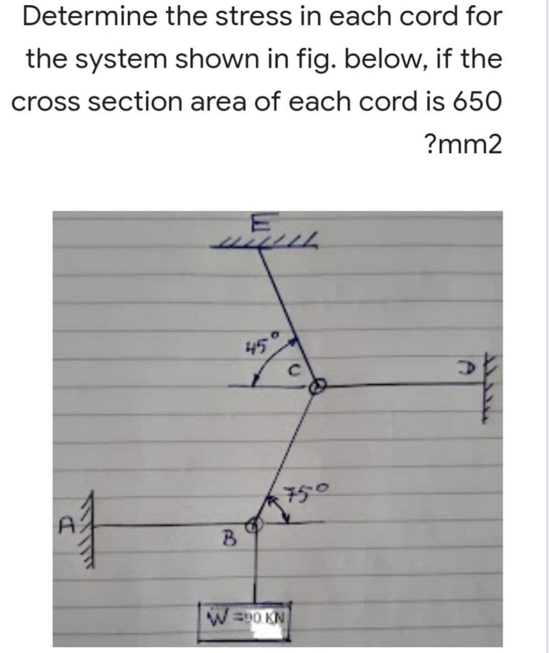 Determine the stress in each cord for
the system shown in fig. below, if the
cross section area of each cord is 650
?mm2
WELL
45
D
SUTTIT
750
B
W=90 KN
D
ܝܝܪܠܠܛ