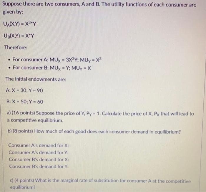 Suppose there are two consumers, A and B. The utility functions of each consumer are
given by:
UA(X,Y)= X³ Y
UB(X,Y)= X Y
Therefore:
• For consumer A: MUx = 3X2Y; MUY = X³
. For consumer B: MUX = Y; MUY = X
The initial endowments are:
A: X= 30; Y = 90
B: X= 50; Y = 60
a) (16 points) Suppose the price of Y, Py = 1. Calculate the price of X, Px that will lead to
a competitive equilibrium.
b) (8 points) How much of each good does each consumer demand in equilibrium?
Consumer A's demand for X:
Consumer A's demand for Y:
Consumer B's demand for X:
Consumer B's demand for Y:
c) (4 points) What is the marginal rate of substitution for consumer A at the competitive
equilibrium?