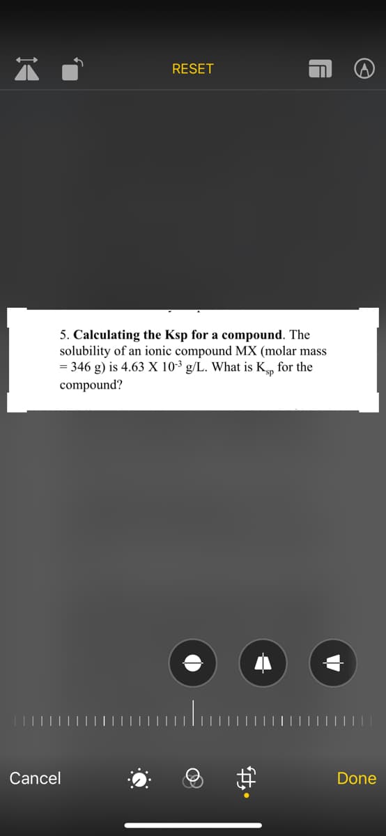 RESET
Cancel
F
5. Calculating the Ksp for a compound. The
solubility of an ionic compound MX (molar mass
= 346 g) is 4.63 X 10-3 g/L. What is Ksp for the
compound?
Done