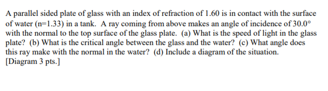 A parallel sided plate of glass with an index of refraction of 1.60 is in contact with the surface
of water (n=1.33) in a tank. A ray coming from above makes an angle of incidence of 30.0°
with the normal to the top surface of the glass plate. (a) What is the speed of light in the glass
plate? (b) What is the critical angle between the glass and the water? (c) What angle does
this ray make with the normal in the water? (d) Include a diagram of the situation.
[Diagram 3 pts.]
