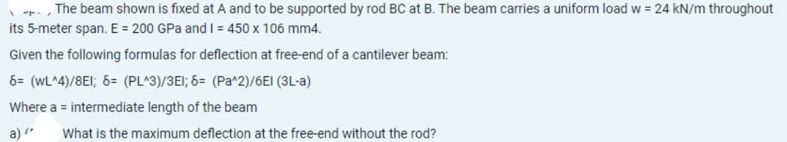 The beam shown is fixed at A and to be supported by rod BC at B. The beam carries a uniform load w = 24 kN/m throughout
its 5-meter span. E = 200 GPa and I = 450 x 106 mm4.
Given the following formulas for deflection at free-end of a cantilever beam:
6= (WL^4)/8EI; 6= (PL^3)/3E1; 6= (Pa^2)/6EI (3L-a)
Where a = intermediate length of the beam
a) /
What is the maximum deflection at the free-end without the rod?