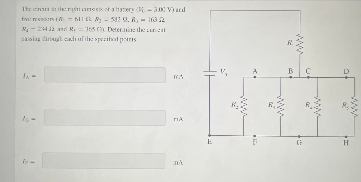 The circuit to the right consists of a battery (Vo = 3.00 V) and
five resistors (R = 611 Q, R2
582 2, R3
163 2,
= 234 2, and R5
= 365 Q). Determine the current
%3D
R4
%3D
passing through each of the specified points.
A
В
D
Vo
mA
IA =
%3D
R2
R3
R.
R5
IG =
%3D
E
F
H.
IF =
%3D
