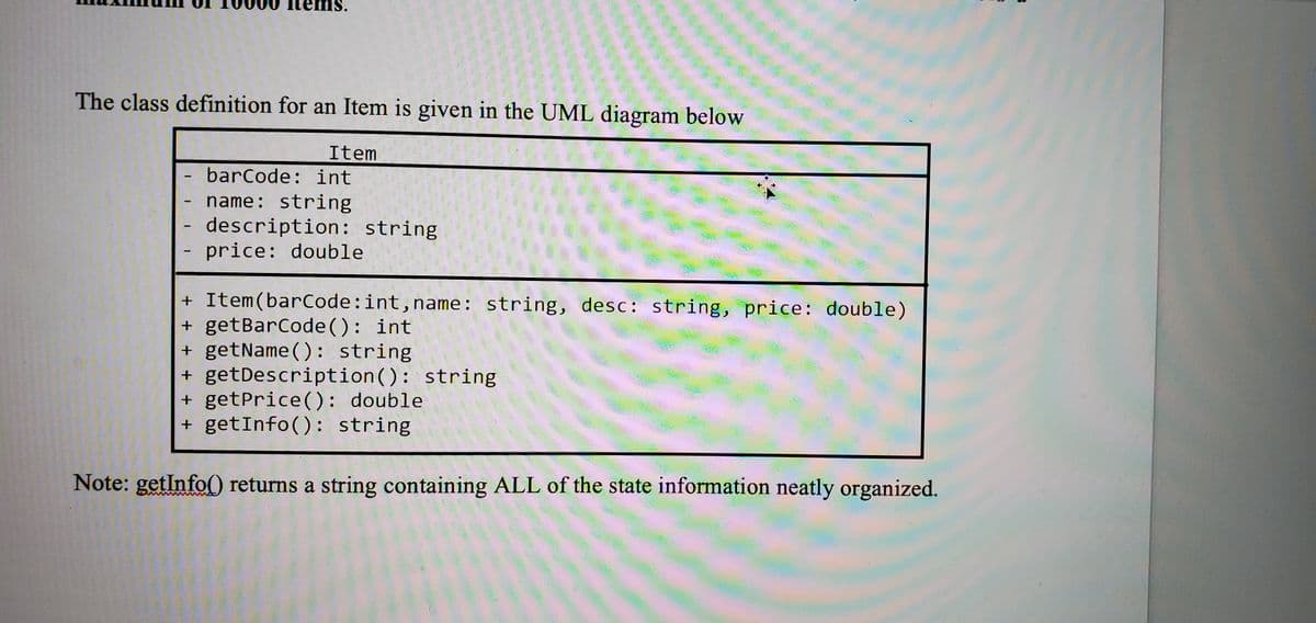 tems.
is.
The class definition for an Item is given in the UML diagram below
Item
barCode: int
name: string
- description: string
price: double
+ Item(barCode:int,name: string, desc: string, price: double)
+ getBarCode(): int
+ getName(): string
+ getDescription(): string
+ getPrice(): double
+ getInfo(): string
Note: getInfo() returns a string containing ALL of the state information neatly organized.
