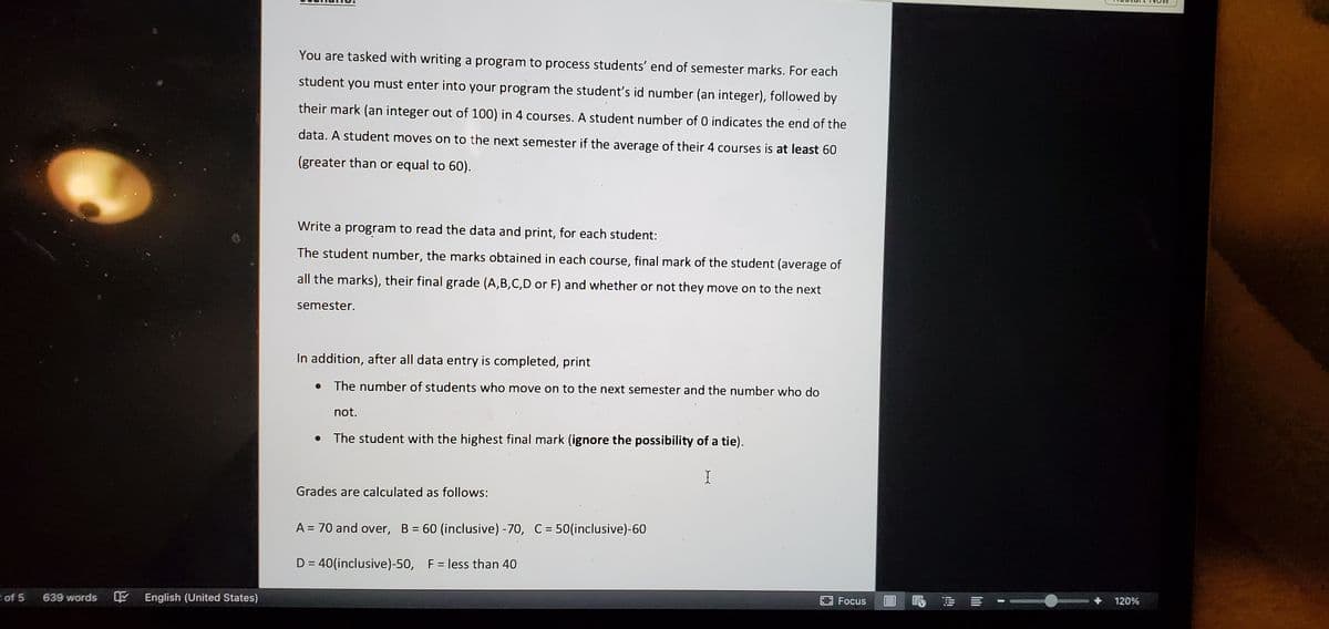 You are tasked with writing a program to process students' end of semester marks. For each
student you must enter into your program the studentť's id number (an integer), followed by
their mark (an integer out of 100) in 4 courses. A student number of 0 indicates the end of the
data. A student moves on to the next semester if the average of their 4 courses is at least 60
(greater than or equal to 60).
Write a program to read the data and print, for each student:
The student number, the marks obtained in each course, final mark of the student (average of
all the marks), their final grade (A,B,C,D or F) and whether or not they move on to the next
semester.
In addition, after all data entry is completed, print
The number of students who move on to the next semester and the number who do
not.
The student with the highest final mark (ignore the possibility of a tie).
Grades are calculated as follows:
A = 70 and over, B = 60 (inclusive) -70, C= 50(inclusive)-60
%3D
D = 40(inclusive)-50, F= less than 40
of 5
639 words
English (United States)
晶 = :
Focus
120%
I山
