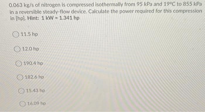 0.063 kg/s of nitrogen is compressed isothermally from 95 kPa and 19°C to 855 kPa
in a reversible steady-flow device. Calculate the power required for this compression
in (hp). Hint: 1 kW = 1.341 hp
11.5 hp
12.0 hp
190.4 hp
182.6 hp
O 15.43 hp
O 16.09 hp
