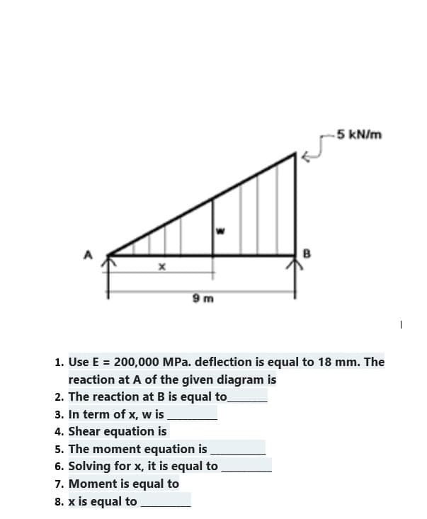 X
9 m
3. In term of x, w is
4. Shear equation is
B
1. Use E = 200,000 MPa. deflection is equal to 18 mm. The
reaction at A of the given diagram is
2. The reaction at B is equal to
5. The moment equation is
6. Solving for x, it is equal to
7. Moment is equal to
8. x is equal to
-5 kN/m