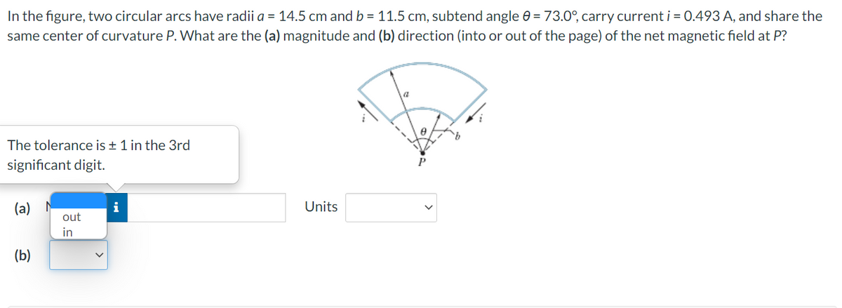 In the figure, two circular arcs have radii a = 14.5 cm and b = 11.5 cm, subtend angle e = 73.0°, carry current i = 0.493 A, and share the
same center of curvature P. What are the (a) magnitude and (b) direction (into or out of the page) of the net magnetic field at P?
a
The tolerance is ± 1 in the 3rd
significant digit.
(a)
i
Units
out
in
(b)

