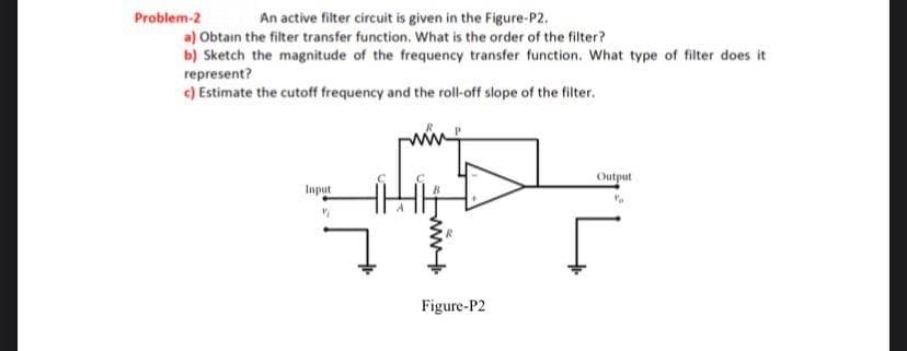Problem-2
An active filter circuit is given in the Figure-P2.
a) Obtain the filter transfer function. What is the order of the filter?
b) Sketch the magnitude of the frequency transfer function. What type of filter does it
represent?
c) Estimate the cutoff frequency and the roll-off slope of the filter.
Output
Input
Figure-P2
