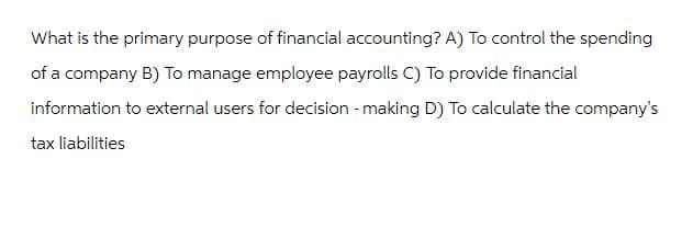 What is the primary purpose of financial accounting? A) To control the spending
of a company B) To manage employee payrolls C) To provide financial
information to external users for decision-making D) To calculate the company's
tax liabilities