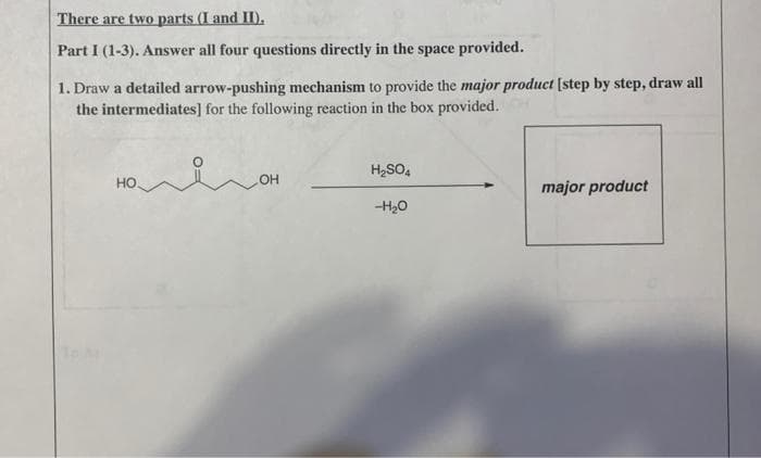 There are two parts (I and II).
Part I (1-3). Answer all four questions directly in the space provided.
1. Draw a detailed arrow-pushing mechanism to provide the major product [step by step, draw all
the intermediates] for the following reaction in the box provided.
HO
OH
H₂SO4
-H₂O
major product
