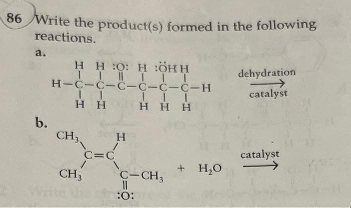 86 Write the product(s) formed in the following
reactions.
a.
b.
H HO: H :ÖHH
II|III
H-C-C-C-C-C-C-H
11
Η Η
CH3
1
CH3
C=C
H.
Η
/
III
HHH
C-CH3
||
:O:
+ H₂O
dehydration
catalyst
catalyst