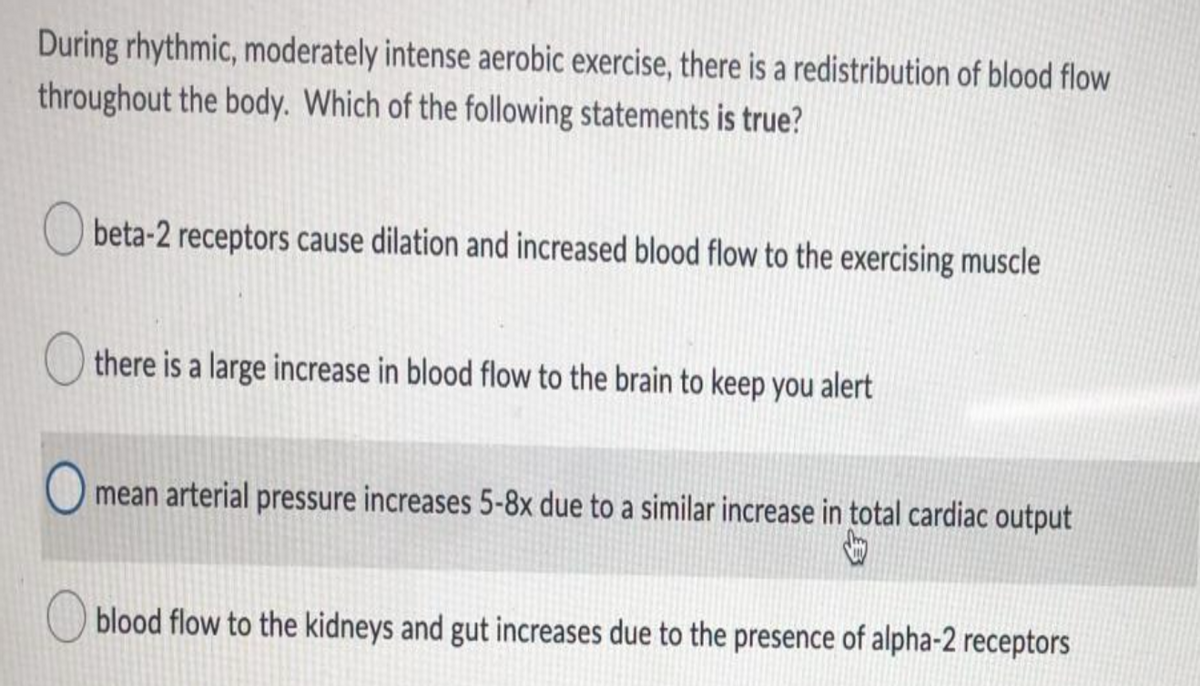 During rhythmic, moderately intense aerobic exercise, there is a redistribution of blood flow
throughout the body. Which of the following statements is true?
O beta-2 receptors cause dilation and increased blood flow to the exercising muscle
there is a large increase in blood flow to the brain to keep you alert
mean arterial pressure increases 5-8x due to a similar increase in total cardiac output
blood flow to the kidneys and gut increases due to the presence of alpha-2 receptors

