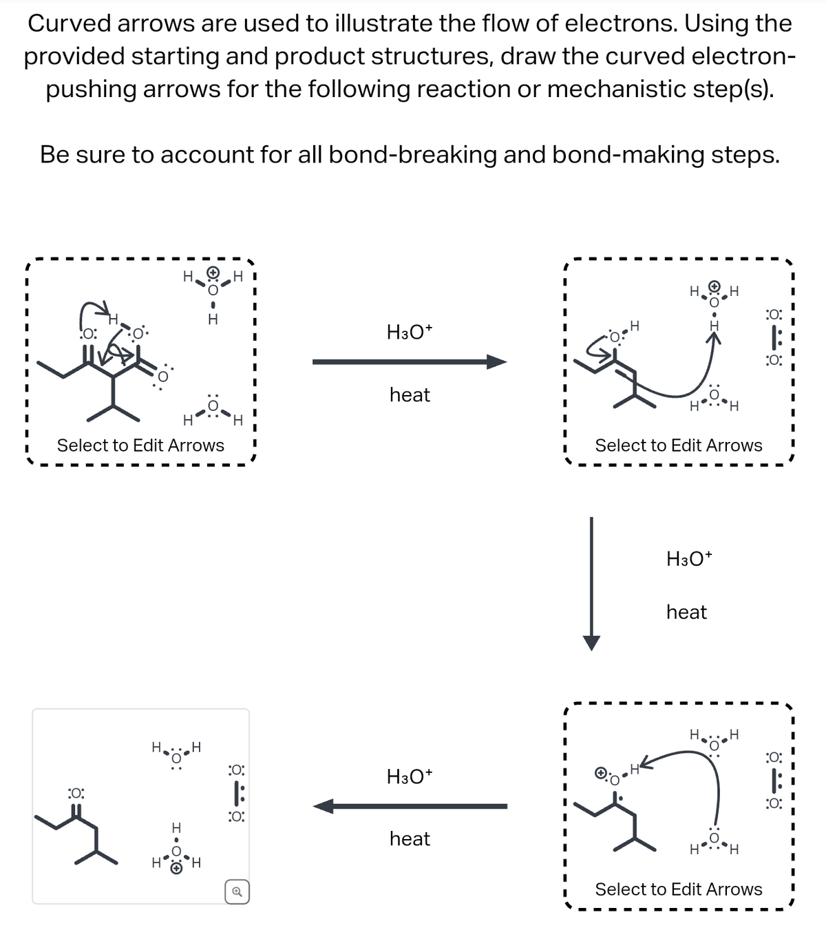 Curved arrows are used to illustrate the flow of electrons. Using the
provided starting and product structures, draw the curved electron-
pushing arrows for the following reaction or mechanistic step(s).
Be sure to account for all bond-breaking and bond-making steps.
:0:
HI
H
H3O+
H
ö-ö
:0:
:O:
heat
H
Select to Edit Arrows
:O:
H
:0:
ö-ö
:
:0:
H3O+
H
H
☑
Q
heat
H
Select to Edit Arrows
H3O+
heat
H
Select to Edit Arrows
:0:
|:
:O: