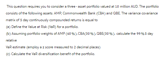 This question requires you to consider a three-asset portfolio valued at 10 million AUD. The portfolio
consists of the following assets: AMP, Commonwealth Bank (CBA) and QBE. The variance covariance
matrix of 5 day continuously compounded returns is equal to
(a) Define the Value at Risk (VAR) for a portfolio.
(b) Assuming portfolio weights of AMP (40%), CBA (30%), QBE (30%), calculate the 99 % 5 day
relative
VaR estimate (employ a z score measured to 2 decimal places)
(c) Calculate the VaR diversification benefit of the portfolio.