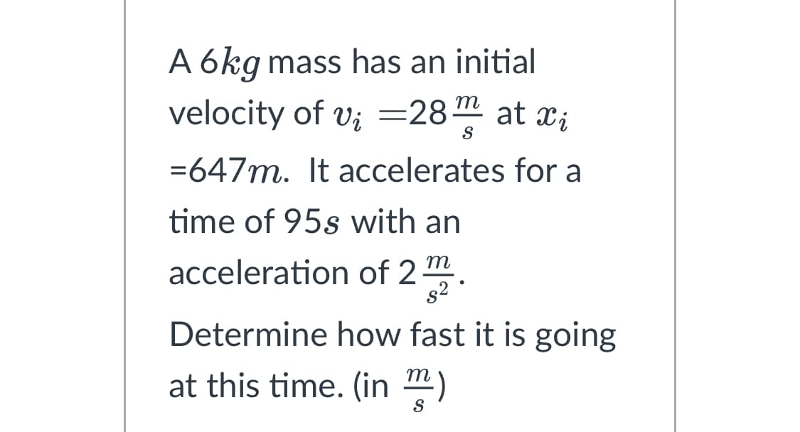 A 6kg mass has an initial
velocity of v₂ =28 at xi
v;
S
=647m. It accelerates for a
time of 95s with an
acceleration of 2m
s²
Determine how fast it is going
at this time. (in)
●