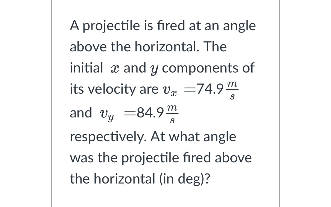 A projectile is fired at an angle
above the horizontal. The
initial x and y components of
its velocity are v=74.9m S
and vy=84.9¹ S
respectively. At what angle
was the projectile fired above
the horizontal (in deg)?
