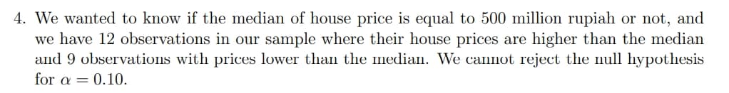 4. We wanted to know if the median of house price is equal to 500 million rupiah or not, and
we have 12 observations in our sample where their house prices are higher than the median
and 9 observations with prices lower than the median. We cannot reject the null hypothesis
for a = 0.10.
