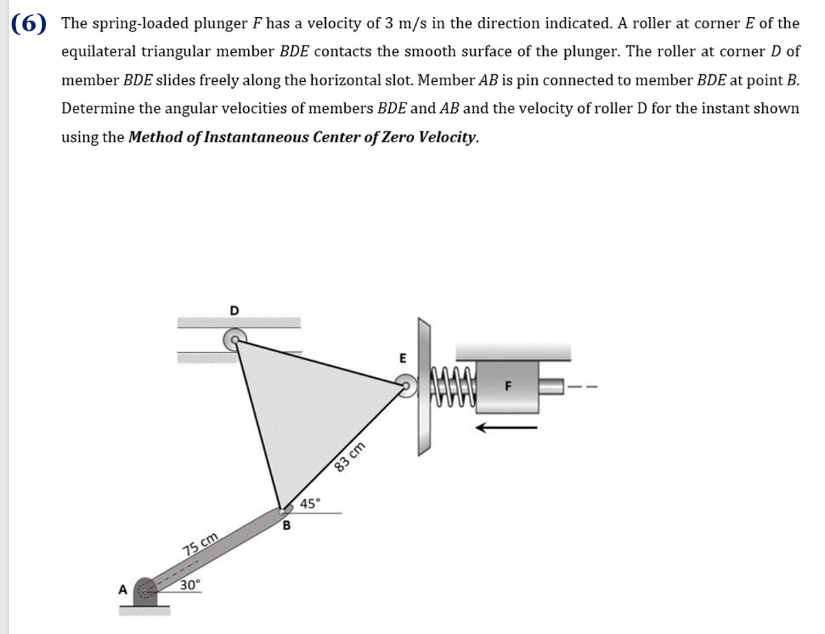 (6) The spring-loaded plunger F has a velocity of 3 m/s in the direction indicated. A roller at corner E of the
equilateral triangular member BDE contacts the smooth surface of the plunger. The roller at corner D of
member BDE slides freely along the horizontal slot. Member AB is pin connected to member BDE at point B.
Determine the angular velocities of members BDE and AB and the velocity of roller D for the instant shown
using the Method of Instantaneous Center of Zero Velocity.
D
E
F
45°
B.
75 cm
A
30
83 cm
