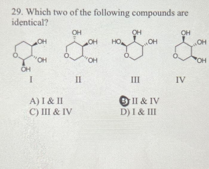 29. Which two of the following compounds are
identical?
ОН
1
OH
OH
A) I & II
C) III & IV
OH
II
OH
KOH
но.
OH
III
OH
3 II & IV
D) I & III
OH
IV
ОН
ОН