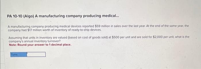 PA 10-10 (Algo) A manufacturing company producing medical...
A manufacturing company producing medical devices reported $59 million in sales over the last year. At the end of the same year, the
company had $17 million worth of inventory of ready-to-ship devices.
Assuming that units in inventory are valued (based on cost of goods sold) at $500 per unit and are sold for $2,000 per unit, what is the
company's annual inventory turnover?
Note: Round your answer to 1 decimal place.
Tums