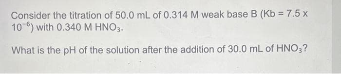 Consider the titration of 50.0 mL of 0.314 M weak base B (Kb = 7.5 x
106) with 0.340 M HNO3.
What is the pH of the solution after the addition of 30.0 mL of HNO3?