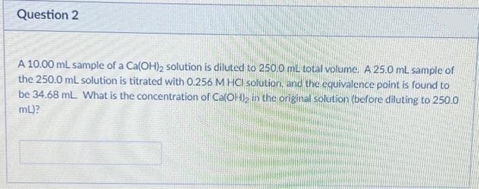 Question 2
A 10.00 mL sample of a Ca(OH)₂ solution is diluted to 250.0 mL total volume. A 25.0 mL sample of
the 250.0 mL solution is titrated with 0.256 M HCl solution, and the equivalence point is found to
be 34.68 mL. What is the concentration of Ca(OH)2 in the original solution (before diluting to 250.0
mL)?