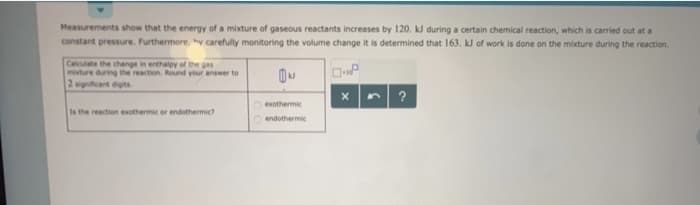 Measurements show that the energy of a mixture of gaseous reactants increases by 120. kJ during a certain chemical reaction, which is carried out at a
constant pressure. Furthermore, hy carefully monitoring the volume change it is determined that 163. kJ of work is done on the mixture during the reaction.
Calculate the change in enthalpy of the gas
misture during the reaction. Round your answer to
2 significant digits
Is the reaction exothermic or endothermic?
N
exothermic
endothermic
X
?