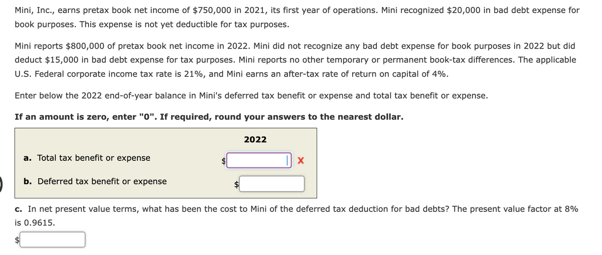 Mini, Inc., earns pretax book net income of $750,000 in 2021, its first year of operations. Mini recognized $20,000 in bad debt expense for
book purposes. This expense is not yet deductible for tax purposes.
Mini reports $800,000 of pretax book net income in 2022. Mini did not recognize any bad debt expense for book purposes in 2022 but did
deduct $15,000 in bad debt expense for tax purposes. Mini reports no other temporary or permanent book-tax differences. The applicable
U.S. Federal corporate income tax rate is 21%, and Mini earns an after-tax rate of return on capital of 4%.
Enter below the 2022 end-of-year balance in Mini's deferred tax benefit or expense and total tax benefit or expense.
If an amount is zero, enter "0". If required, round your answers to the nearest dollar.
a. Total tax benefit or expense
b. Deferred tax benefit or expense
$
$
2022
|x
c. In net present value terms, what has been the cost to Mini of the deferred tax deduction for bad debts? The present value factor at 8%
is 0.9615.
$