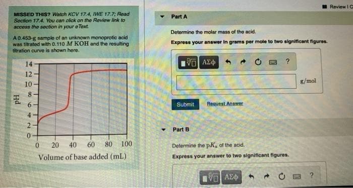 MISSED THIS? Watch KCV 17.4, IWE 17.7; Read
Section 17.4. You can click on the Review link to
access the section in your eText.
A 0.453-g sample of an unknown monoprotic acid
was titrated with 0.110 M KOH and the resulting
titration curve is shown here.
PH
14
12
10
00
6
42
O
0 20 40 60 80 100
Volume of base added (mL).
Part A
Determine the molar mass of the acid.
Express your answer In grams per mole to two significant figures.
VO
Submit
ΑΣΦΑ
Request Answer
?
Part B
Determine the pK, of the acid.
Express your answer to two significant figures.
1951 ΑΣΦ 4
g/mol
?
Review IC