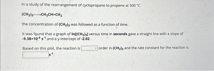 In a study of the rearrangement of cyclopropane to propene at 500 °C
(CH₂)3 CH3CH=CH₂
the concentration of (CH₂)3 was followed as a function of time.
It was found that a graph of In[(CH₂)3] versus time in seconds gave a straight line with a slope of
-9.38×104 s¹ and a y-intercept of -2.02.
Based on this plot, the reaction is
order in (CH₂)3 and the rate constant for the reaction is