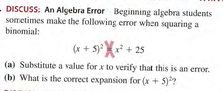 DISCUSS: An Algebra Error Beginning algebra students
sometimes make the following error when squaring a
binomial:
(x + 5)? = x? + 25
(a) Substitute a value for x to verify that this is an error.
(b) What is the correct expansion for (x + 5)2?
