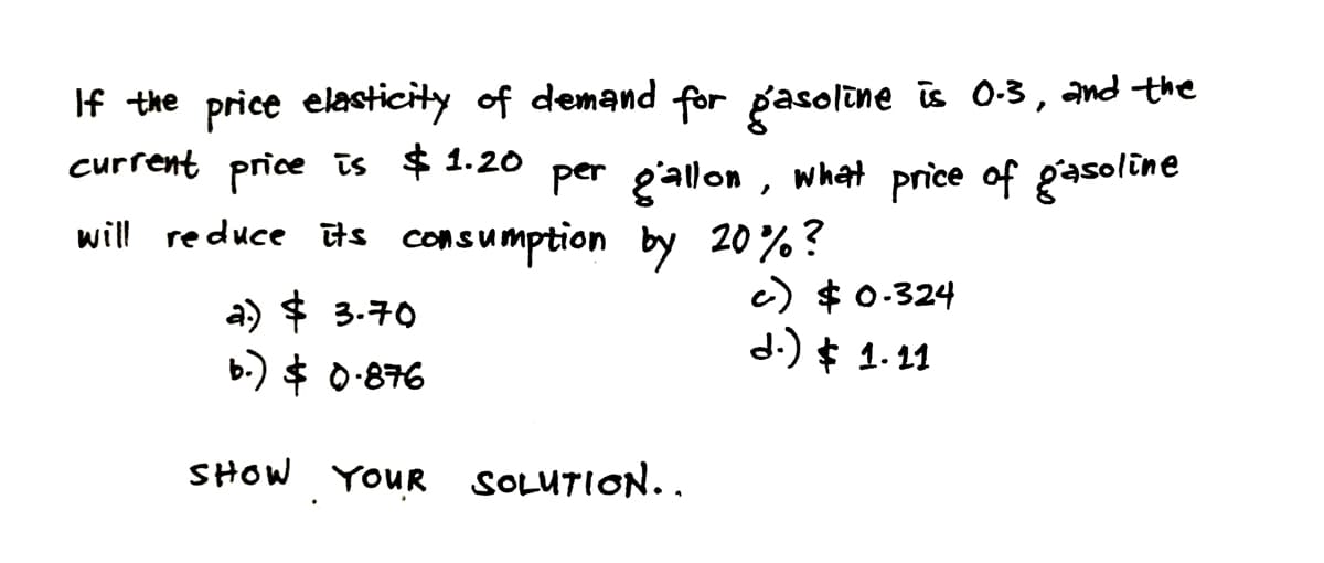 If the price elasticity of demand for gasoline is 0.3, and the
current price is $1.20 per gallon, what price of gasoline
will reduce its consumption by 20%?
a) $ 3.70
c) $0.324
d.) $ 1.11
b.) $ 0.876
SHOW YOUR SOLUTION..