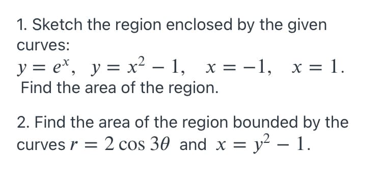 1. Sketch the region enclosed by the given
curves:
y = e*, y= x² – 1, x = -1,
Find the area of the region.
x = 1.
2. Find the area of the region bounded by the
curves r = 2 cos 30 and x = y² – 1.
