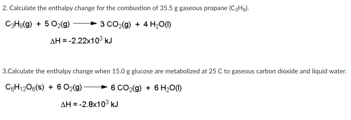 2. Calculate the enthalpy change for the combustion of 35.5 g gaseous propane (C3H8).
C3H3(g) + 5 O2(g)
+ 3 CO2(g) + 4 H2O()
AH = -2.22x103 kJ
3.Calculate the enthalpy change when 15.0 g glucose are metabolized at 25 C to gaseous carbon dioxide and liquid water.
CEH1206(s) + 6 O2(g)
+ 6 CO2(g) + 6 H20(1)
AH = -2.8x103 kJ
