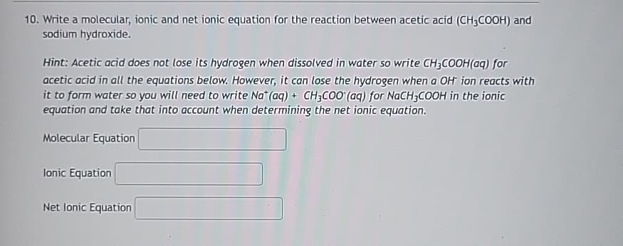10. Write a molecular, ionic and net ionic equation for the reaction between acetic acid (CH3COOH) and
sodium hydroxide.
Hint: Acetic acid does not lose its hydrogen when dissolved in water so write CH3COOH(aq) for
acetic acid in all the equations below. However, it can lose the hydrogen when a OH ion reacts with
it to form water so you will need to write Nat (aq) + CH3COO (aq) for NaCH3COOH in the ionic
equation and take that into account when determining the net ionic equation.
Molecular Equation
lonic Equation
Net lonic Equation