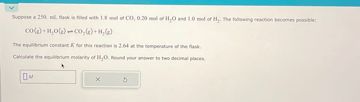 Suppose a 250. mL flask is filled with 1.8 mol of CO, 0.20 mol of H2O and 1.0 mol of H2. The following reaction becomes possible:
CO(g)+H,O()-CO,(z)+H.()
The equilibrium constant K for this reaction is 2.64 at the temperature of the flask.
Calculate the equilibrium molarity of H2O. Round your answer to two decimal places.
Ом
5