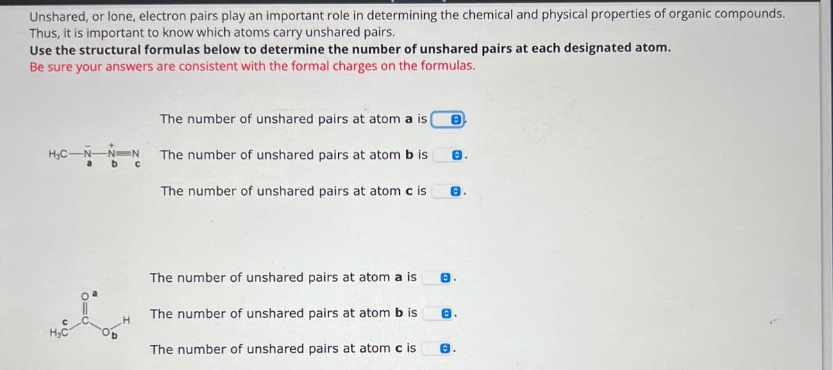 C
H3C
Unshared, or lone, electron pairs play an important role in determining the chemical and physical properties of organic compounds.
Thus, it is important to know which atoms carry unshared pairs.
Use the structural formulas below to determine the number of unshared pairs at each designated atom.
Be sure your answers are consistent with the formal charges on the formulas.
The number of unshared pairs at atom a is
0
H3C-N-N
N
The number of unshared pairs at atom b is
a b
c
B
The number of unshared pairs at atom c is
The number of unshared pairs at atom a is
The number of unshared pairs at atom b is
The number of unshared pairs at atom c is
0.