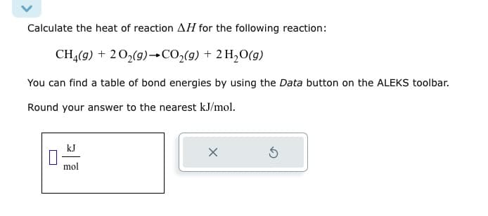 Calculate the heat of reaction AH for the following reaction:
CH4(g) + 202(g) →CO2(g) + 2H2O(g)
You can find a table of bond energies by using the Data button on the ALEKS toolbar.
Round your answer to the nearest kJ/mol.
mol
G