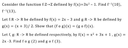 Consider the function f:Z→Z defined by f(x)=3x? - 1. Find f-(10),
f-"(13),
Let f:R -> R be defined by f(x) = 2x - 3 and g:R -> R be defined by
g(x) = (x + 3)/ 2. Show that (f o g)(x) = (g o f)(x).
%3D
Let f, g: R -> R be defined respectively, by f(x) = x2 + 3x + 1, g(x) =
%3D
2x -3. Find f o g (2) and g of (3).
