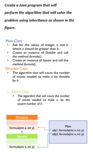 Create a Java program that will
perform the algorithm that will solve the
problem using inheritance as shown in the
figure.
Main Class
Ask for the values of integer a and b
where a should be greater than b.
Create an instance of Divisible and call
the method formula().
• Create an instance of Square and call the
method formula).
Divisible Class
The algorithm that will count the number
of moves needed to make a be divisible
by b.
o Square Class
The algorithm that will count the number
of moves needed to make a be the
square number of b.
Divisible
Main
formula(int x, int y)
objl. formula(int x, int y)
obj2. formula(int x, int y)
Square
formula(int x, int y)
