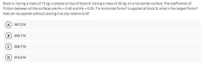 Block A, having a mass of 15 kg, is placed on top of block B, having a mass of 30 kg, on a horizontal surface. The coefficients of
friction between all the surfaces are Hs = 0.40 and Hk = 0.35. If a horizontal force F is applied at block B, what is the largest force F
that can be applied without causing A to slip relative to B?
A 367.2 N
330.7 N
328.7 N
D) 315.6 N
