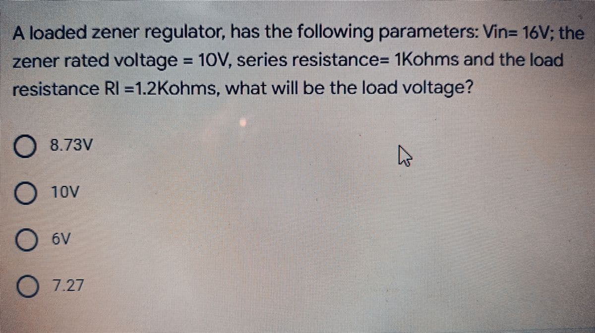 A loaded zener regulator, has the following parameters: Vin= 16V; the
zener rated voltage = 10V, series resistance%3D 1Kohms and the load
resistance RI =1,2Kohms, what will be the load voltage?
8.73V
O 10v
O 6V
O 7.27
