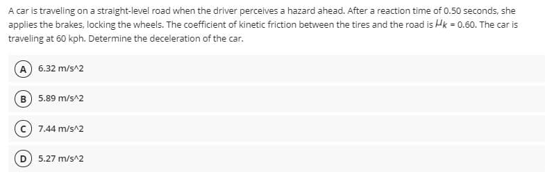 A car is traveling on a straight-level road when the driver perceives a hazard ahead. After a reaction time of 0.50 seconds, she
applies the brakes, locking the wheels. The coefficient of kinetic friction between the tires and the road is Hk = 0.60. The car is
traveling at 60 kph. Determine the deceleration of the car.
A 6.32 m/s^2
B 5.89 m/s^2
7.44 m/s^2
5.27 m/s^2
