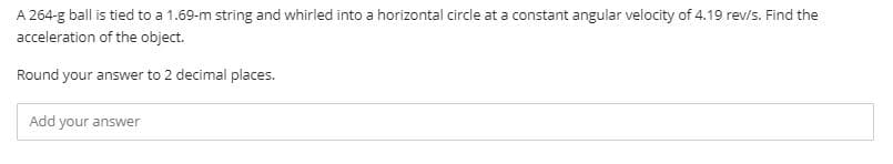 A 264-g ball is tied to a 1.69-m string and whirled into a horizontal circle at a constant angular velocity of 4.19 rev/s. Find the
acceleration of the object.
Round your answer to 2 decimal places.
Add your answer
