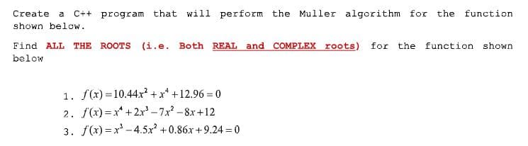 Create
a
C++ program
that will perform the Muller algorithm for the function
shown below.
Find ALL THE ROOTS (i.e. Both REAL and COMPLEX roots) for the function shown
below
1. f(x) = 10.44xr? + x* +12.96 = 0
2. f(x) =x* +2x -7x -8x+12
3. f(x) = x - 4.5x +0.86x +9.24 = 0
