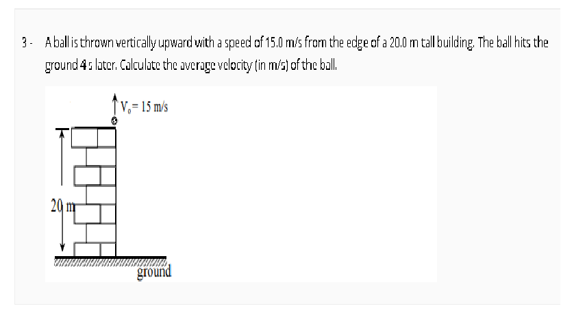 3. Aball is thrown vertically upward with a speed of 15.0 m/s frorn the edge of a 20.0 m tall building. The ball hits the
ground 4: loter. Calculate the overage volocity (in m/s) of the ball.
V,= 15 m/s
20 m
ground
