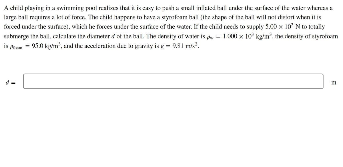 A child playing in a swimming pool realizes that it is easy to push a small inflated ball under the surface of the water whereas a
large ball requires a lot of force. The child happens to have a styrofoam ball (the shape of the ball will not distort when it is
forced under the surface), which he forces under the surface of the water. If the child needs to supply 5.00 x 102 N to totally
1.000 x 103 kg/m³, the density of styrofoam
submerge the ball, calculate the diameter d of the ball. The density of water is
Pw =
is
Pfoam
95.0 kg/m', and the acceleration due to gravity is g
9.81 m/s?.
d =
