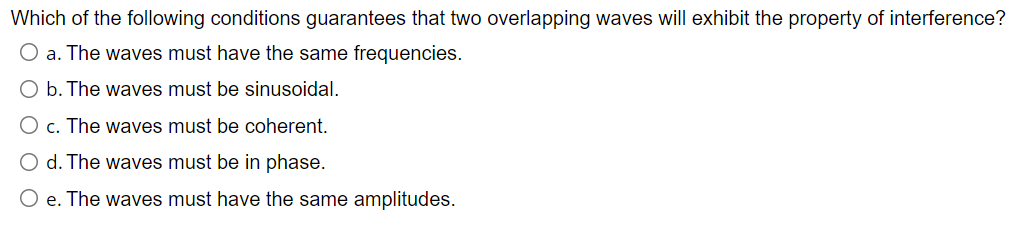 Which of the following conditions guarantees that two overlapping waves will exhibit the property of interference?
O a. The waves must have the same frequencies.
O b. The waves must be sinusoidal.
O c. The waves must be coherent.
O d. The waves must be in phase.
O e. The waves must have the same amplitudes.
